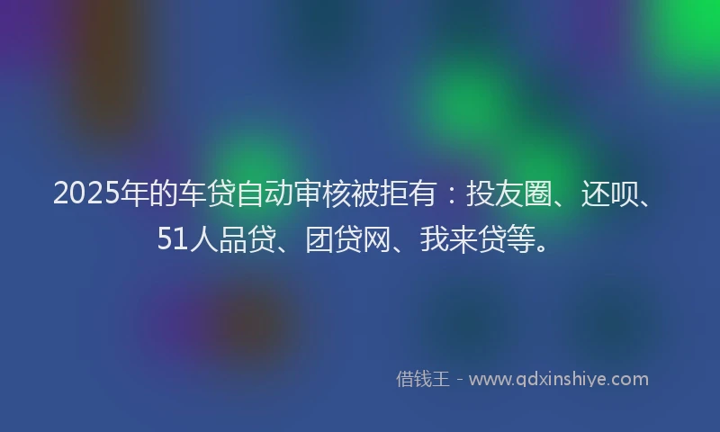 2025年的车贷自动审核被拒有：投友圈、还呗、51人品贷、团贷网、我来贷等。
