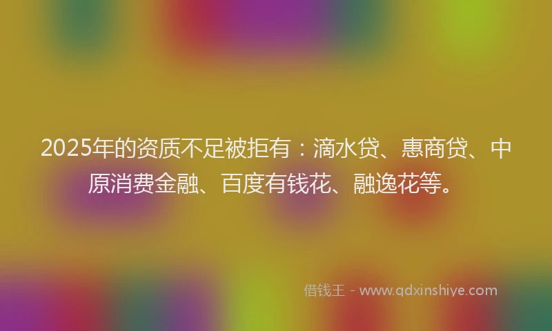 2025年的资质不足被拒有：滴水贷、惠商贷、中原消费金融、百度有钱花、融逸花等。
