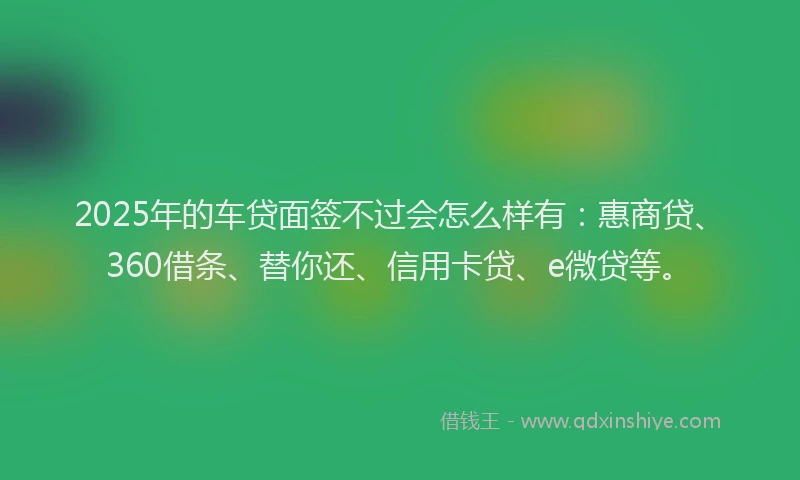 2025年的车贷面签不过会怎么样有：惠商贷、360借条、替你还、信用卡贷、e微贷等。