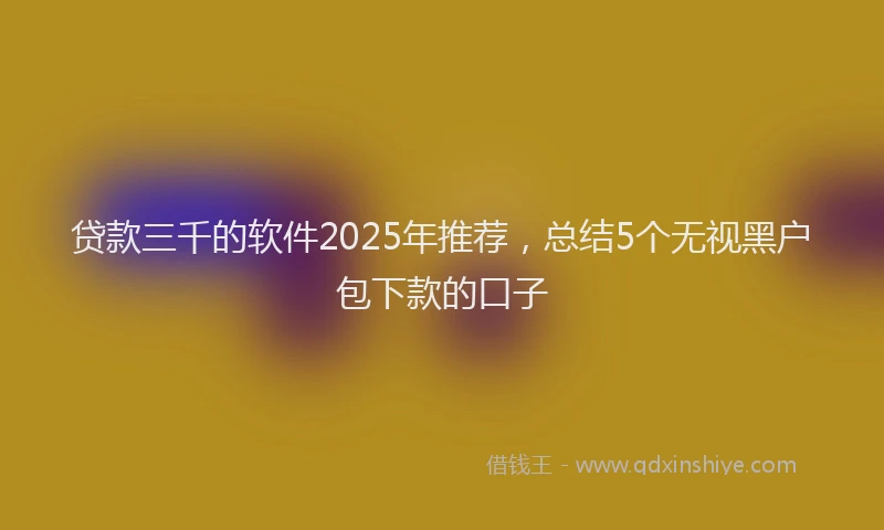 贷款三千的软件2025年推荐，总结5个无视黑户包下款的口子