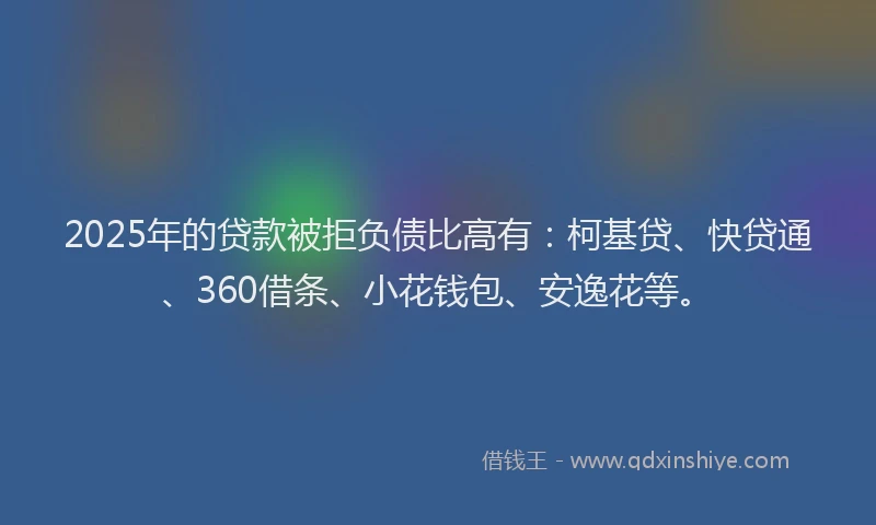 2025年的贷款被拒负债比高有：柯基贷、快贷通、360借条、小花钱包、安逸花等。