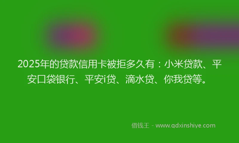 2025年的贷款信用卡被拒多久有：小米贷款、平安口袋银行、平安i贷、滴水贷、你我贷等。