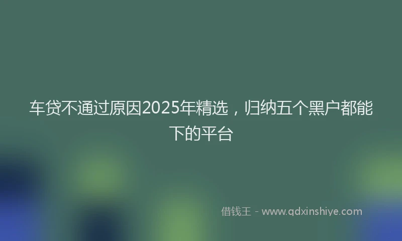 车贷不通过原因2025年精选，归纳五个黑户都能下的平台
