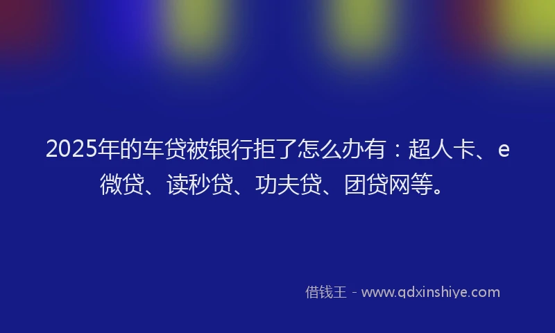 2025年的车贷被银行拒了怎么办有：超人卡、e微贷、读秒贷、功夫贷、团贷网等。