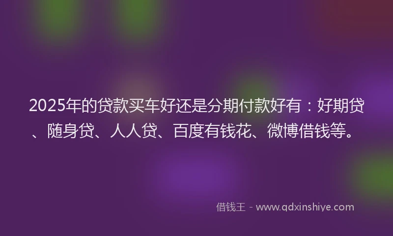 2025年的贷款买车好还是分期付款好有：好期贷、随身贷、人人贷、百度有钱花、微博借钱等。