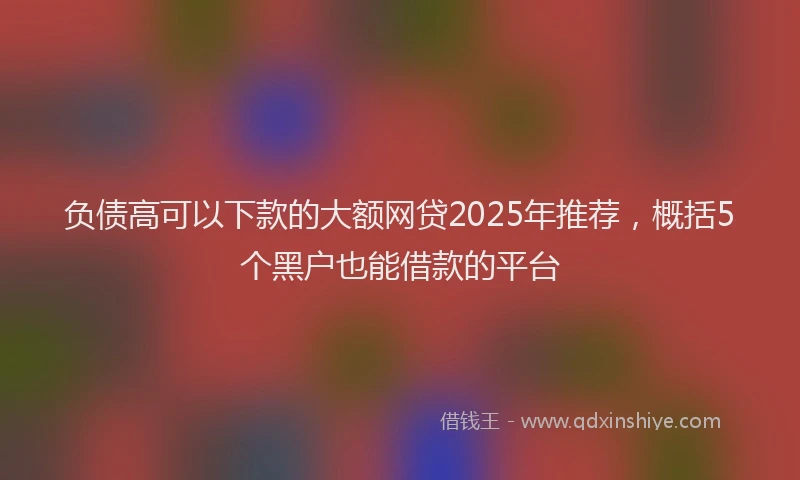 负债高可以下款的大额网贷2025年推荐，概括5个黑户也能借款的平台