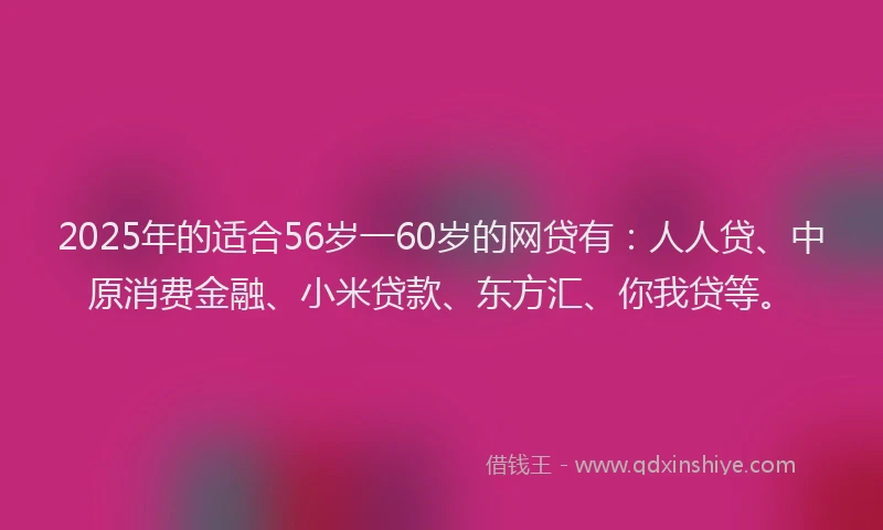 2025年的适合56岁一60岁的网贷有：人人贷、中原消费金融、小米贷款、东方汇、你我贷等。
