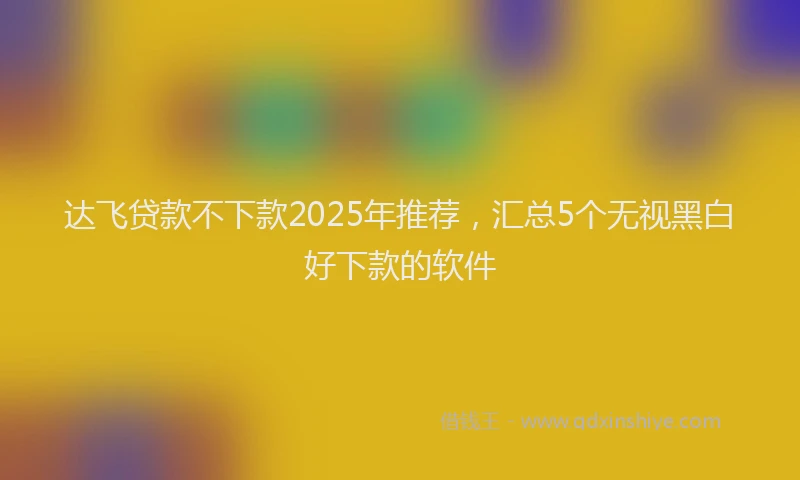 达飞贷款不下款2025年推荐，汇总5个无视黑白好下款的软件