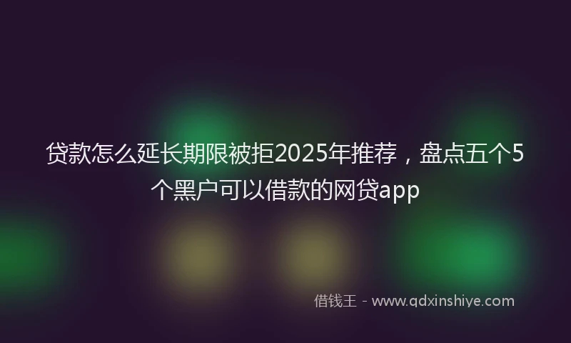 贷款怎么延长期限被拒2025年推荐，盘点五个5个黑户可以借款的网贷app
