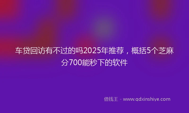 车贷回访有不过的吗2025年推荐，概括5个芝麻分700能秒下的软件