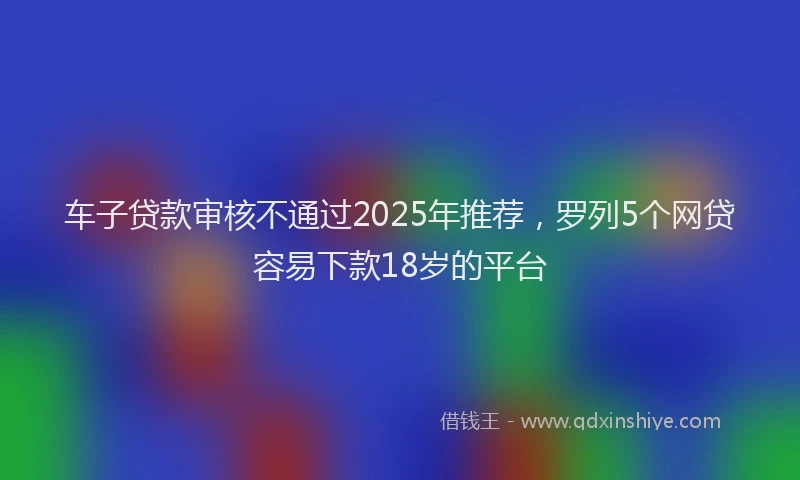 车子贷款审核不通过2025年推荐，罗列5个网贷容易下款18岁的平台