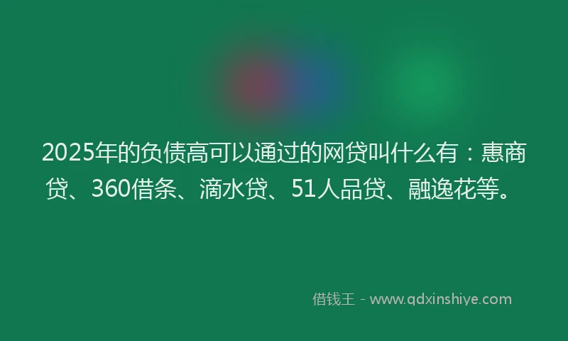 2025年的负债高可以通过的网贷叫什么有：惠商贷、360借条、滴水贷、51人品贷、融逸花等。