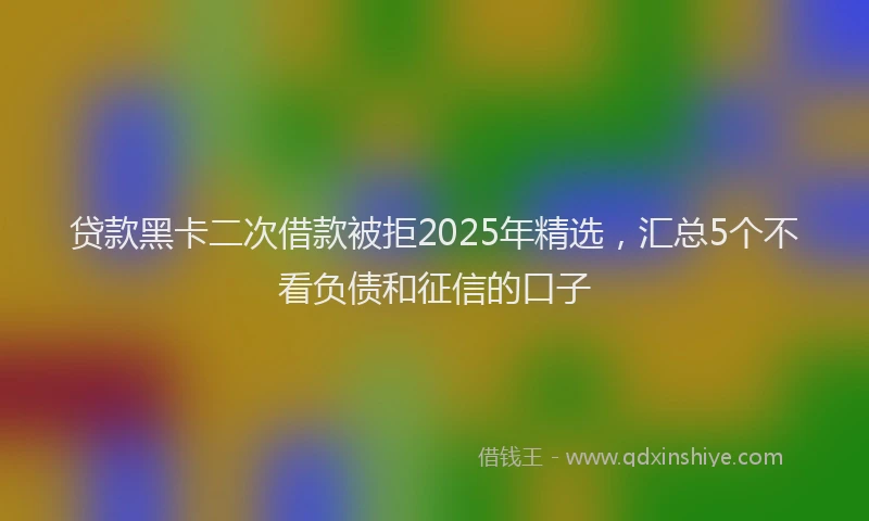 贷款黑卡二次借款被拒2025年精选，汇总5个不看负债和征信的口子