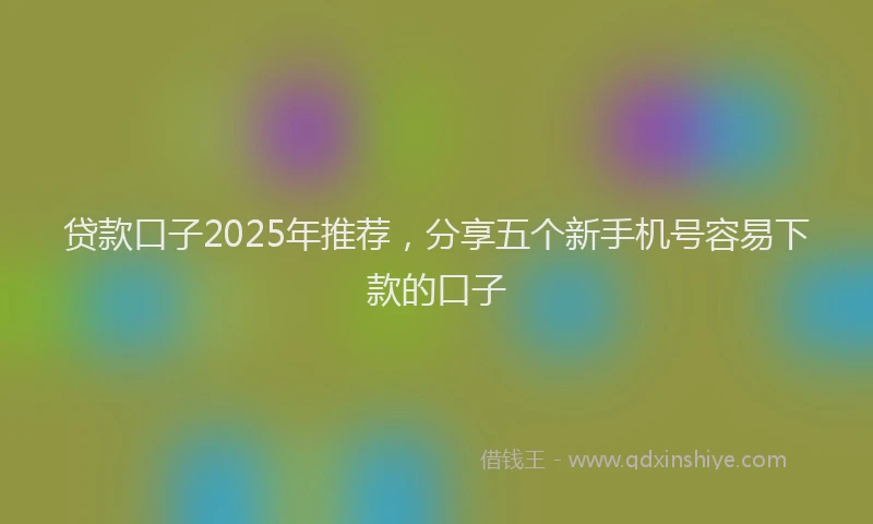贷款口子2025年推荐，分享五个新手机号容易下款的口子