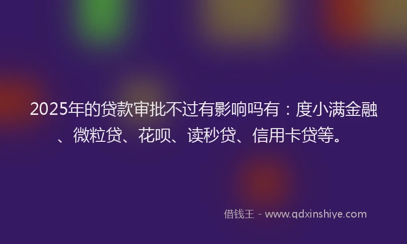 2025年的贷款审批不过有影响吗有：度小满金融、微粒贷、花呗、读秒贷、信用卡贷等。