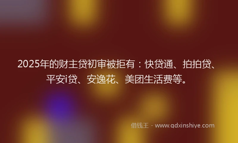 2025年的财主贷初审被拒有：快贷通、拍拍贷、平安i贷、安逸花、美团生活费等。