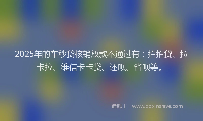 2025年的车秒贷核销放款不通过有：拍拍贷、拉卡拉、维信卡卡贷、还呗、省呗等。