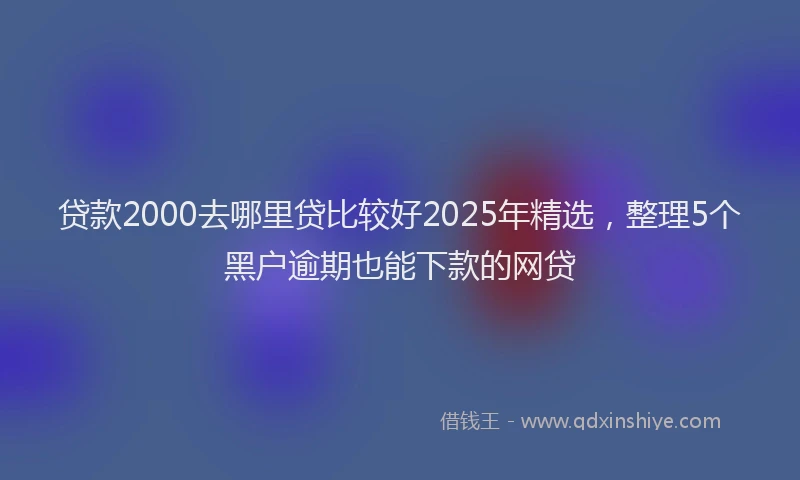 贷款2000去哪里贷比较好2025年精选，整理5个黑户逾期也能下款的网贷