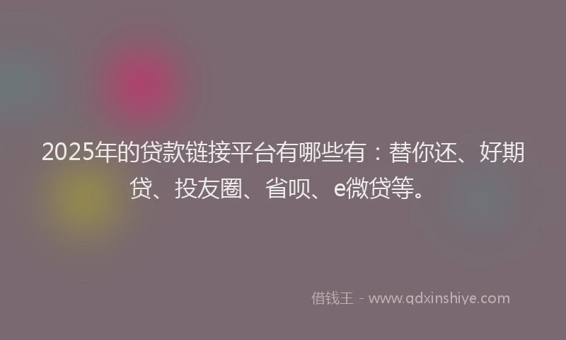 2025年的贷款链接平台有哪些有：替你还、好期贷、投友圈、省呗、e微贷等。