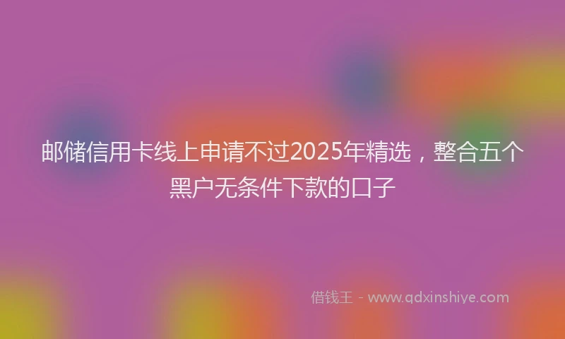 邮储信用卡线上申请不过2025年精选，整合五个黑户无条件下款的口子