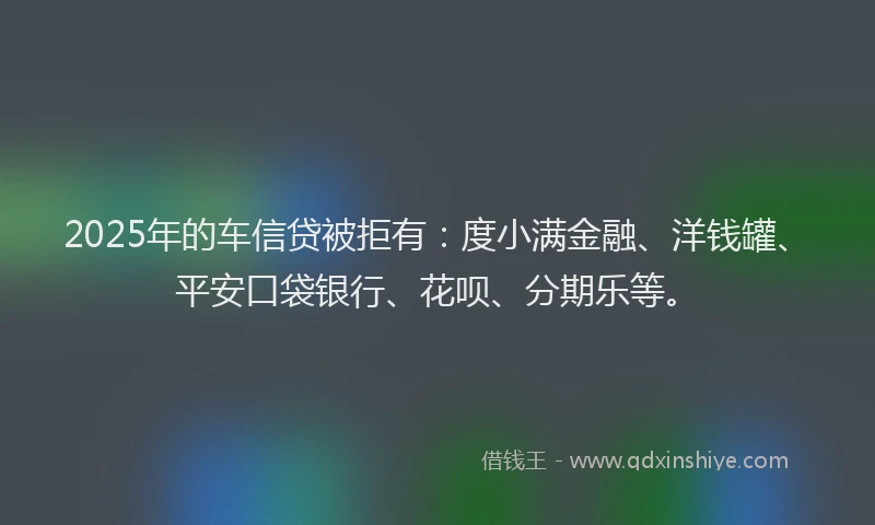 2025年的车信贷被拒有：度小满金融、洋钱罐、平安口袋银行、花呗、分期乐等。
