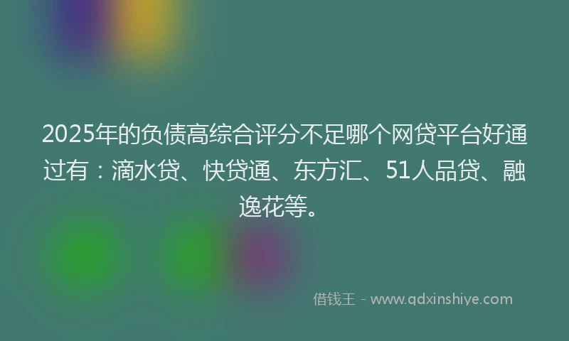 2025年的负债高综合评分不足哪个网贷平台好通过有：滴水贷、快贷通、东方汇、51人品贷、融逸花等。