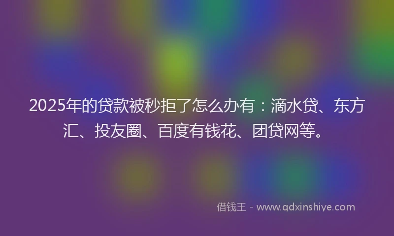 2025年的贷款被秒拒了怎么办有：滴水贷、东方汇、投友圈、百度有钱花、团贷网等。