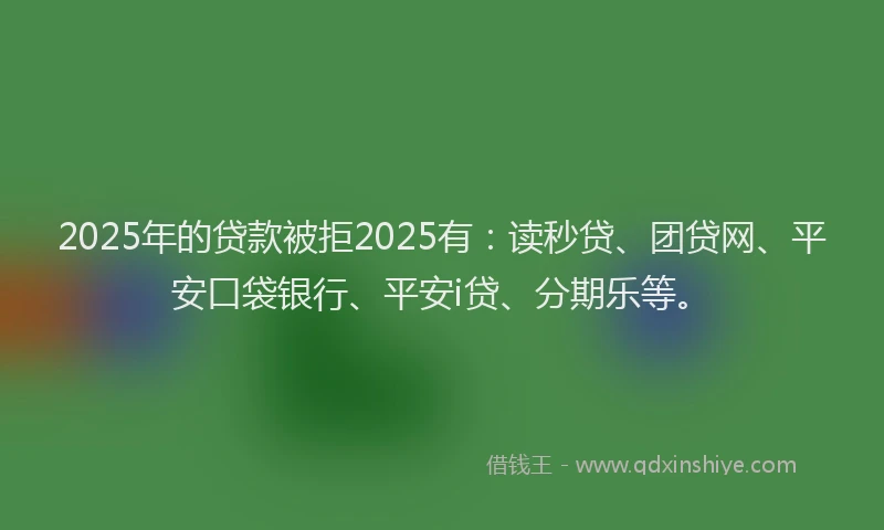 2025年的贷款被拒2025有：读秒贷、团贷网、平安口袋银行、平安i贷、分期乐等。