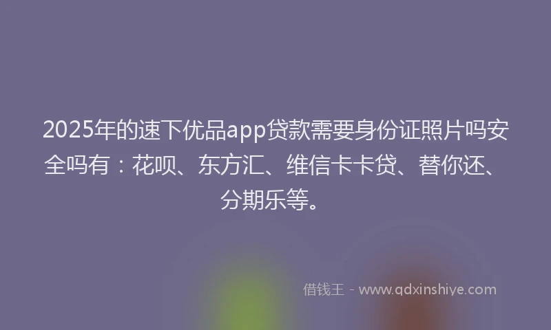 2025年的速下优品app贷款需要身份证照片吗安全吗有：花呗、东方汇、维信卡卡贷、替你还、分期乐等。