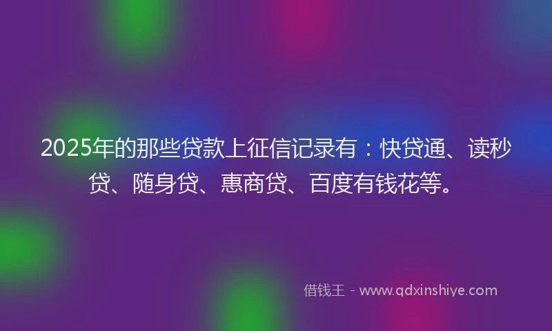 2025年的那些贷款上征信记录有：快贷通、读秒贷、随身贷、惠商贷、百度有钱花等。
