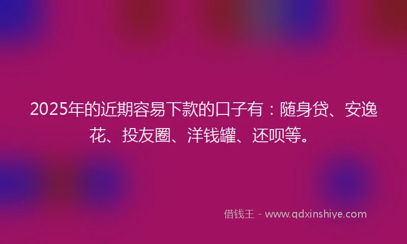 2025年的近期容易下款的口子有：随身贷、安逸花、投友圈、洋钱罐、还呗等。