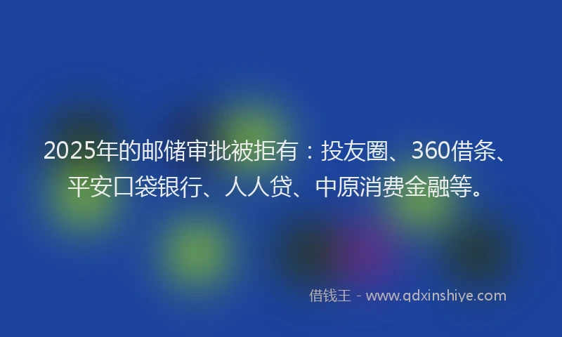 2025年的邮储审批被拒有：投友圈、360借条、平安口袋银行、人人贷、中原消费金融等。
