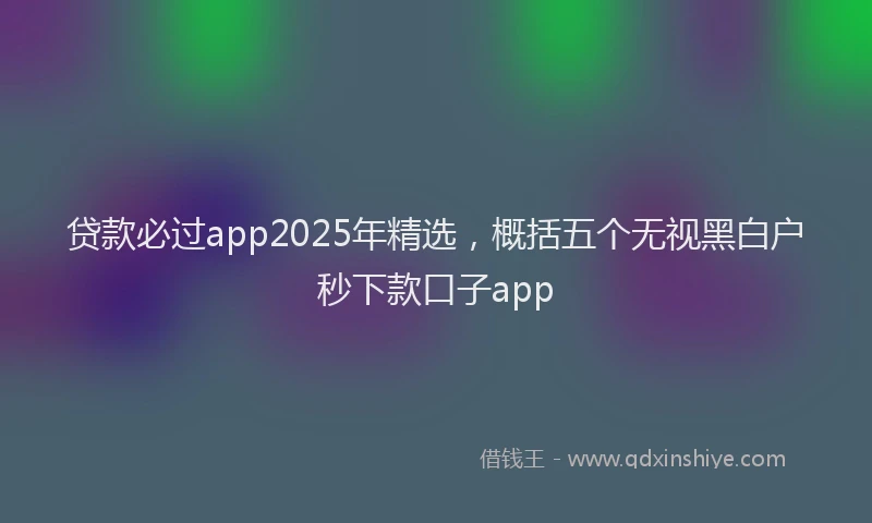 贷款必过app2025年精选，概括五个无视黑白户秒下款口子app