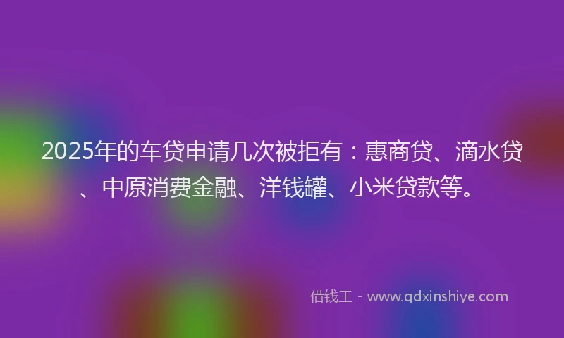 2025年的车贷申请几次被拒有：惠商贷、滴水贷、中原消费金融、洋钱罐、小米贷款等。