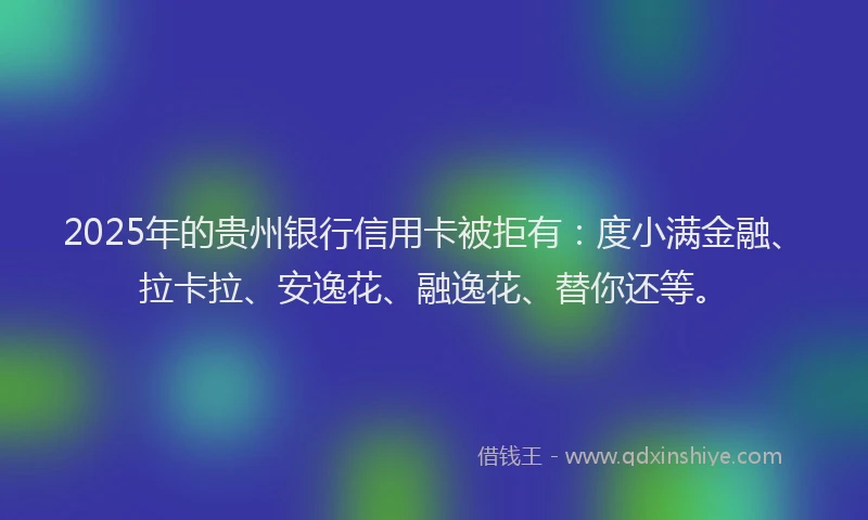 2025年的贵州银行信用卡被拒有：度小满金融、拉卡拉、安逸花、融逸花、替你还等。