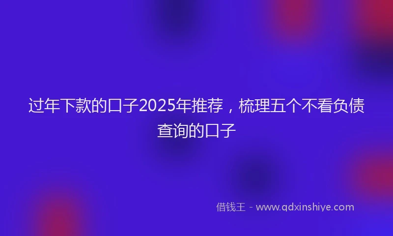 过年下款的口子2025年推荐，梳理五个不看负债查询的口子