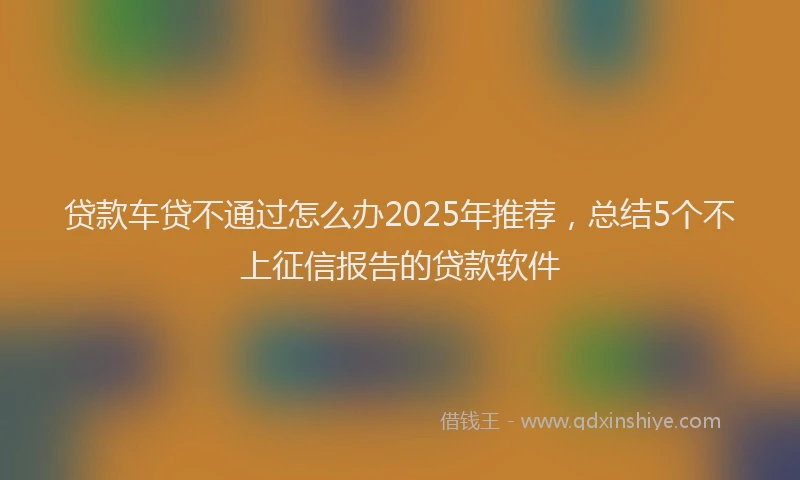 贷款车贷不通过怎么办2025年推荐，总结5个不上征信报告的贷款软件
