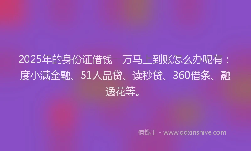 2025年的身份证借钱一万马上到账怎么办呢有：度小满金融、51人品贷、读秒贷、360借条、融逸花等。