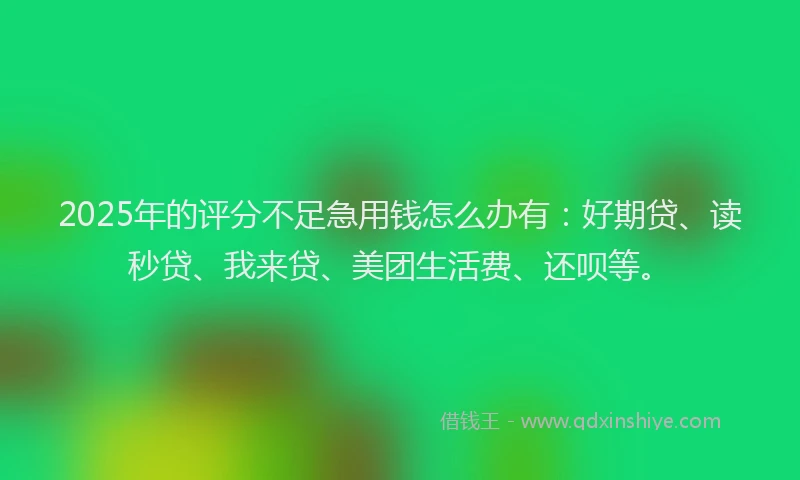 2025年的评分不足急用钱怎么办有：好期贷、读秒贷、我来贷、美团生活费、还呗等。