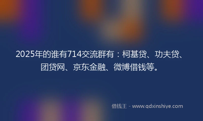 2025年的谁有714交流群有：柯基贷、功夫贷、团贷网、京东金融、微博借钱等。
