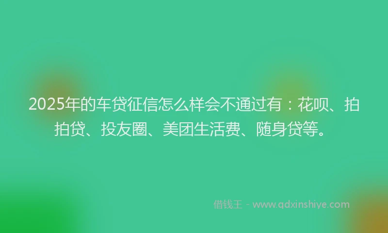 2025年的车贷征信怎么样会不通过有：花呗、拍拍贷、投友圈、美团生活费、随身贷等。