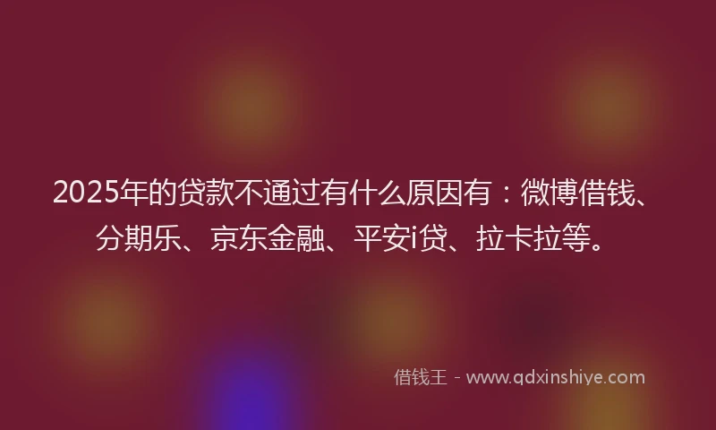 2025年的贷款不通过有什么原因有：微博借钱、分期乐、京东金融、平安i贷、拉卡拉等。