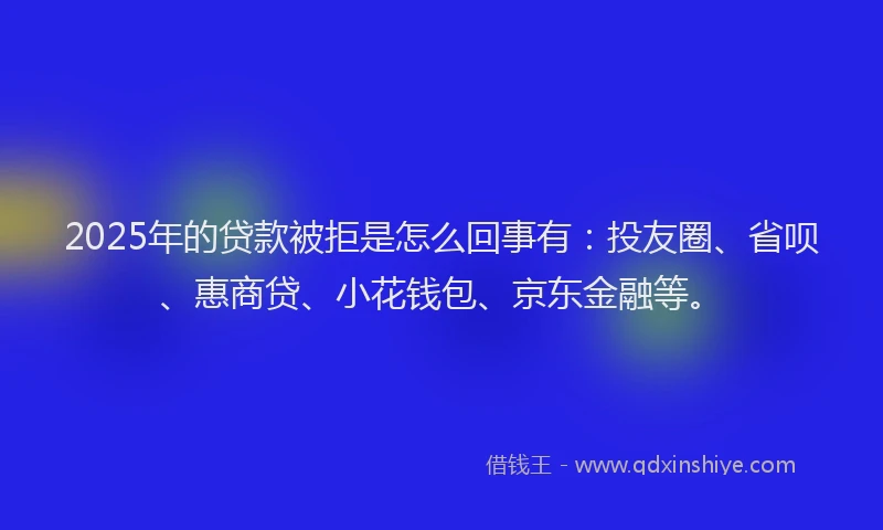2025年的贷款被拒是怎么回事有：投友圈、省呗、惠商贷、小花钱包、京东金融等。