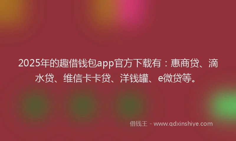 2025年的趣借钱包app官方下载有：惠商贷、滴水贷、维信卡卡贷、洋钱罐、e微贷等。