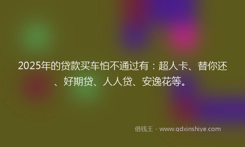 2025年的贷款买车怕不通过有：超人卡、替你还、好期贷、人人贷、安逸花等。