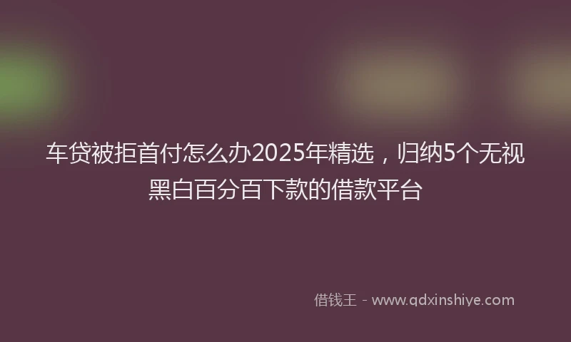 车贷被拒首付怎么办2025年精选，归纳5个无视黑白百分百下款的借款平台