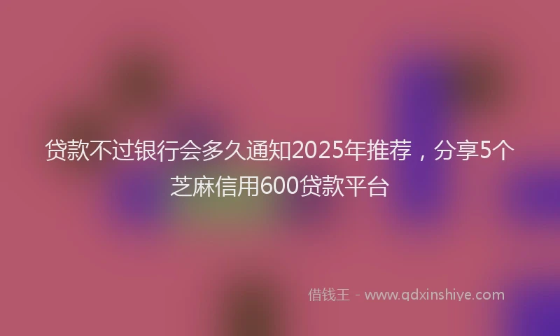 贷款不过银行会多久通知2025年推荐，分享5个芝麻信用600贷款平台