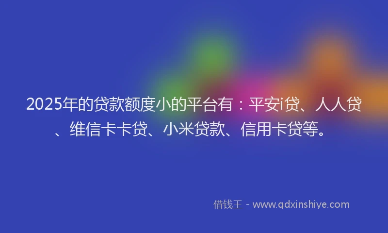 2025年的贷款额度小的平台有：平安i贷、人人贷、维信卡卡贷、小米贷款、信用卡贷等。
