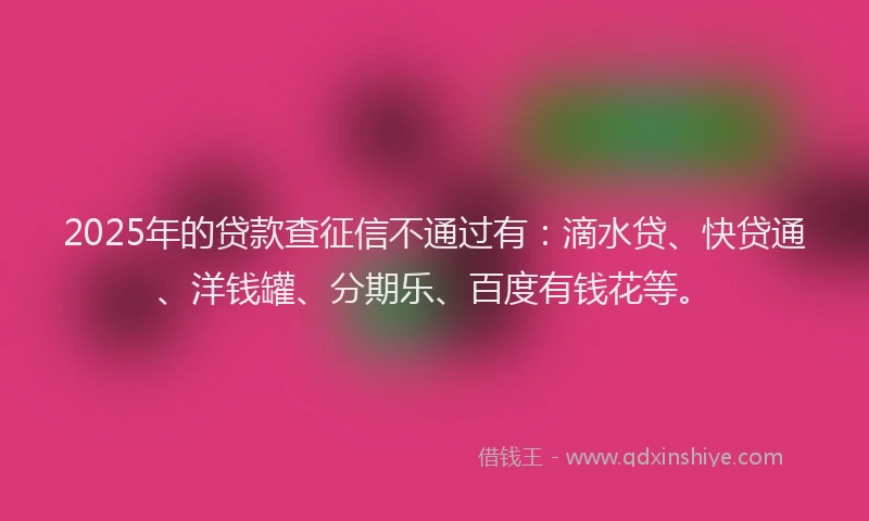 2025年的贷款查征信不通过有：滴水贷、快贷通、洋钱罐、分期乐、百度有钱花等。