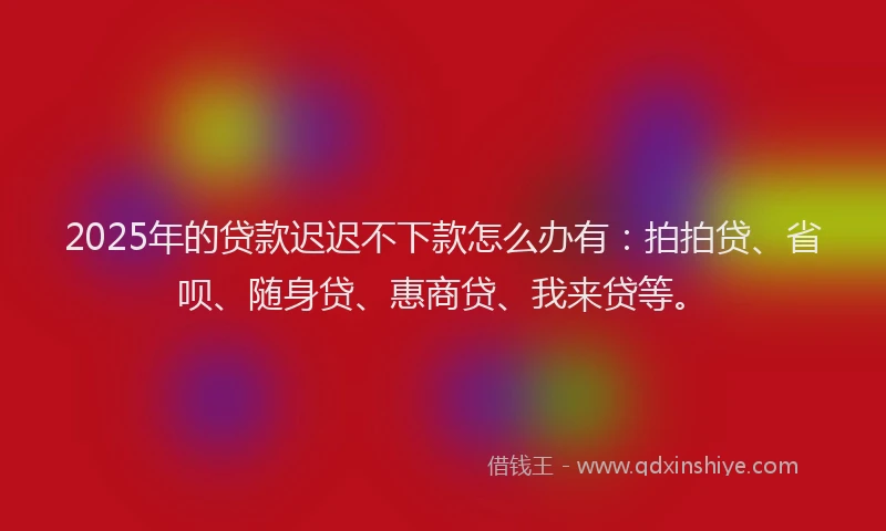 2025年的贷款迟迟不下款怎么办有：拍拍贷、省呗、随身贷、惠商贷、我来贷等。